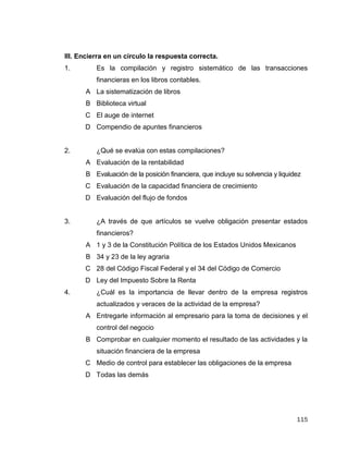 115
III. Encierra en un círculo la respuesta correcta.
1. Es la compilación y registro sistemático de las transacciones
financieras en los libros contables.
A La sistematización de libros
B Biblioteca virtual
C El auge de internet
D Compendio de apuntes financieros
2. ¿Qué se evalúa con estas compilaciones?
A Evaluación de la rentabilidad
B Evaluación de la posición financiera, que incluye su solvencia y liquidez
C Evaluación de la capacidad financiera de crecimiento
D Evaluación del flujo de fondos
3. ¿A través de que artículos se vuelve obligación presentar estados
financieros?
A 1 y 3 de la Constitución Política de los Estados Unidos Mexicanos
B 34 y 23 de la ley agraria
C 28 del Código Fiscal Federal y el 34 del Código de Comercio
D Ley del Impuesto Sobre la Renta
4. ¿Cuál es la importancia de llevar dentro de la empresa registros
actualizados y veraces de la actividad de la empresa?
A Entregarle información al empresario para la toma de decisiones y el
control del negocio
B Comprobar en cualquier momento el resultado de las actividades y la
situación financiera de la empresa
C Medio de control para establecer las obligaciones de la empresa
D Todas las demás
 
