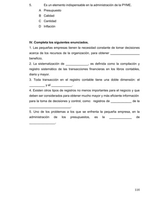 116
IV. Completa los siguientes enunciados.
1. Las pequeñas empresas tienen la necesidad constante de tomar decisiones
acerca de los recursos de la organización, para obtener _________________
beneficio.
2. La sistematización de _____________, es definida como la compilación y
registro sistemático de las transacciones financieras en los libros contables,
diario y mayor.
3. Toda transacción en el registro contable tiene una doble dimensión: el
_________ y el ____________.
4. Existen otros tipos de registros no menos importantes para el negocio y que
deben ser considerados para obtener mucho mayor y más eficiente información
para la toma de decisiones y control, como: registros de ____________ de la
________________________.
5. Uno de los problemas a los que se enfrenta la pequeña empresa, en la
administración de los presupuestos, es la _____________ de
_______________.
5. Es un elemento indispensable en la administración de la PYME.
A Presupuesto
B Calidad
C Cantidad
D Inflación
 