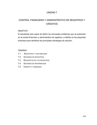118
UNIDAD 7
CONTROL FINANCIERO Y ADMINISTRATIVO DE REGISTROS Y
CRÉDITOS
OBJETIVO:
El estudiante será capaz de definir los principales problemas que se presentan
en el control financiero y administrativo de registros y créditos en las pequeñas
empresas para identificar las principales estrategias de solución.
TEMARIO
7.1 REGISTROS Y CONTABILIDAD
7.2 SISTEMAS DE REGISTROS
7.3 REQUISITOS DE LOS REGISTROS
7.4 SISTEMAS DE INFORMACIÓN
7.5 CRÉDITO Y COBRANZA
 