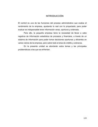 120
INTRODUCCIÓN
El control es una de las funciones del proceso administrativo que evalúa el
rendimiento de la empresa, ajustando lo real con lo proyectado; para poder
evaluar es indispensable tener información veraz, oportuna y ordenada.
Para ello, la pequeña empresa tiene la necesidad de llevar a cabo
registros de información estadística de procesos y financiera, a través de un
sistema de información para poder tomar decisiones oportunas y eficientes en
varios rubros de la empresa, pero sobre todo el área de crédito y cobranza.
En la presente unidad se abordarán estos temas y las principales
problemáticas a las que se enfrentan.
 