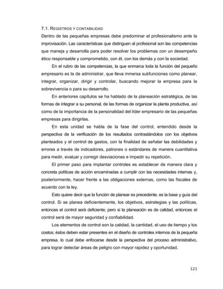 121
7.1. REGISTROS Y CONTABILIDAD
Dentro de las pequeñas empresas debe predominar el profesionalismo ante la
improvisación. Las características que distinguen al profesional son las competencias
que maneja y desarrolla para poder resolver los problemas con un desempeño
ético responsable y comprometido, con él, con los demás y con la sociedad.
En el rubro de las competencias, la que enmarca toda la función del pequeño
empresario es la de administrar, que lleva inmersa subfunciones como planear,
integrar, organizar, dirigir y controlar, buscando mejorar la empresa para la
sobrevivencia o para su desarrollo.
En anteriores capítulos se ha hablado de la planeación estratégica, de las
formas de integrar a su personal, de las formas de organizar la planta productiva, así
como de la importancia de la personalidad del líder empresario de las pequeñas
empresas para dirigirlas.
En esta unidad se habla de la fase del control, entendido desde la
perspectiva de la verificación de los resultados contrastándolos con los objetivos
planteados y el control de gastos, con la finalidad de señalar las debilidades y
errores a través de indicadores, patrones o estándares de manera cuantitativa
para medir, evaluar y corregir desviaciones e impedir su repetición.
El primer paso para implantar controles es establecer de manera clara y
concreta políticas de acción encaminadas a cumplir con las necesidades internas y,
posteriormente, hacer frente a las obligaciones externas, como las fiscales de
acuerdo con la ley.
Esto quiere decir que la función de planear es precedente, es la base y guía del
control. Si se planea deficientemente, los objetivos, estrategias y las políticas,
entonces el control será deficiente; pero si la planeación es de calidad, entonces el
control será de mayor seguridad y confiabilidad.
Los elementos de control son la calidad, la cantidad, el uso de tiempo y los
costos; éstos deben estar presentes en el diseño de controles internos de la pequeña
empresa, lo cual debe enfocarse desde la perspectiva del proceso administrativo,
para lograr detectar áreas de peligro con mayor rapidez y oportunidad.
 