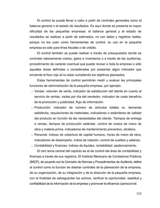 122
El control se puede llevar a cabo a partir de controles generales como el
balance general o el estado de resultados. Es aquí donde se presenta la mayor
dificultad de las pequeñas empresas: el balance general y el estado de
resultados se realizan a partir de estimados, no con datos y registros reales,
porque no los usan como herramientas de control, su uso en la pequeña
empresa es sólo para fines fiscales o de crédito.
El control también se puede realizar a través de presupuestos donde se
controlan básicamente costos, gatos e inventarios o a través de las auditorías,
procedimiento de carácter eventual que puede revisar a toda la empresa o sólo
aquellas áreas definidas o consideradas por presentar algún indicador que
enciende el foco rojo al no estar cumpliendo los objetivos planeados.
Estas herramientas de control permitirán medir y evaluar las principales
funciones de administración de la pequeña empresa, por ejemplo:
 Ventas: volumen de venta, indicador de satisfacción del cliente en cuanto al
servicio de ventas, visitas por día del vendedor, indicador de costo beneficio
de la promoción y publicidad, flujo de información.
 Producción: indicador de número de artículos totales vs. demanda
satisfecha, requisiciones de materiales, indicadores o estándares de calidad
del producto en función de las necesidades del cliente. Tiempos de entrega
a ventas, tiempos de producción estándar, control de costos de mano de
obra y materia prima, indicadores de mantenimiento preventivo, etcétera.
 Personal: índices de cobertura de capital humano, horas de mano de obra,
indicadores de desempeño, índice de rotación, control de sueldos y salarios.
 Contabilidad y finanzas: índices de liquidez, rentabilidad, apalancamiento.
El otro tema central del capítulo es el de control del área de contabilidad y
finanzas a través de sus registros. El Instituto Mexicano de Contadores Públicos
(IMCP), de acuerdo con la Comisión de Normas y Procedimientos de Auditoría, define
al control como la función de diseñar controles de la planeación de la empresa,
de su organización, de su integración y de la dirección de la pequeña empresa,
con la finalidad de salvaguardar los activos, verificar la oportunidad, exactitud y
confiabilidad de la información de la empresa y promover la eficiencia operacional.
 