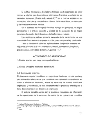 123
El Instituto Mexicano de Contadores Públicos es el responsable de emitir
normas y criterios para la emisión de información financiera y contable de las
pequeñas empresas (Boletín A-2, párrafo 2),12
en el cual se establecen los
conceptos, principios y características básicas de la contabilidad, su estructura
y los estados financieros básicos.
En el apartado de conceptos debemos manejar los principios, las reglas
particulares y el criterio prudente y juicioso de la aplicación de las reglas
generales, los cuales dan indicaciones de las formas de registro.
Los registros se definen como la evidencia de la transcripción de una
transacción financiera de la empresa a un libro para comprobarla y confirmarla.
Tanto la contabilidad como los registros deben cumplir con una serie de
requisitos generales que son: autenticidad, utilidad, confiabilidad, integridad,
provisionalidad, entre otros (Boletín A-1, párrafo 14).13
ACTIVIDADES DE APRENDIZAJE
1. Realiza apuntes y un mapa conceptual del tema.
2. Realiza un reporte de análisis de la lectura.
7.2. SISTEMAS DE REGISTRO
El sistema de registro contable es un conjunto de funciones, normas, pautas y
procedimientos relacionados que conforman una actividad fundamentada en
datos e información financiera, donde se transcribe de manera clasificada,
organizada y cuantificada, la cual posteriormente se procesa y analiza para la
toma de decisiones de los directivos o empresario.
El sistema contable cumple con la función de recolección de información
de las operaciones de la empresa, de control de las operaciones contables,
12
Instituto Mexicano de Contadores Públicos:
www.imcp.org.mx/spip.php?page=publicacion&id_ rubrique= 66&id_mot=9&menu=7, México,
2008.
13
Idem.
 
