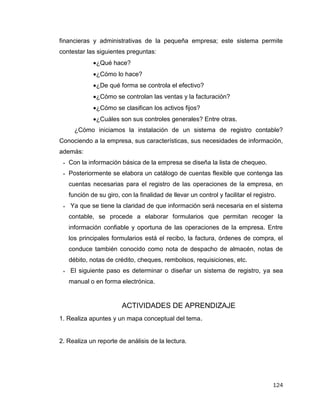 124
financieras y administrativas de la pequeña empresa; este sistema permite
contestar las siguientes preguntas:
¿Qué hace?
¿Cómo lo hace?
¿De qué forma se controla el efectivo?
¿Cómo se controlan las ventas y la facturación?
¿Cómo se clasifican los activos fijos?
¿Cuáles son sus controles generales? Entre otras.
¿Cómo iniciamos la instalación de un sistema de registro contable?
Conociendo a la empresa, sus características, sus necesidades de información,
además:
 Con la información básica de la empresa se diseña la lista de chequeo.
 Posteriormente se elabora un catálogo de cuentas flexible que contenga las
cuentas necesarias para el registro de las operaciones de la empresa, en
función de su giro, con la finalidad de llevar un control y facilitar el registro.
 Ya que se tiene la claridad de que información será necesaria en el sistema
contable, se procede a elaborar formularios que permitan recoger la
información confiable y oportuna de las operaciones de la empresa. Entre
los principales formularios está el recibo, la factura, órdenes de compra, el
conduce también conocido como nota de despacho de almacén, notas de
débito, notas de crédito, cheques, rembolsos, requisiciones, etc.
 El siguiente paso es determinar o diseñar un sistema de registro, ya sea
manual o en forma electrónica.
ACTIVIDADES DE APRENDIZAJE
1. Realiza apuntes y un mapa conceptual del tema.
2. Realiza un reporte de análisis de la lectura.
 