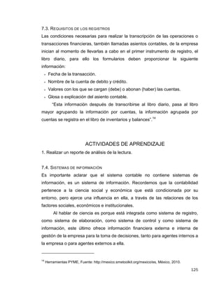 125
7.3. REQUISITOS DE LOS REGISTROS
Las condiciones necesarias para realizar la transcripción de las operaciones o
transacciones financieras, también llamadas asientos contables, de la empresa
inician al momento de llevarlas a cabo en el primer instrumento de registro, el
libro diario, para ello los formularios deben proporcionar la siguiente
información:
 Fecha de la transacción.
 Nombre de la cuenta de debito y crédito.
 Valores con los que se cargan (debe) o abonan (haber) las cuentas.
 Glosa o explicación del asiento contable.
“Esta información después de transcribirse al libro diario, pasa al libro
mayor agrupando la información por cuentas, la información agrupada por
cuentas se registra en el libro de inventarios y balances”.14
ACTIVIDADES DE APRENDIZAJE
1. Realizar un reporte de análisis de la lectura.
7.4. SISTEMAS DE INFORMACIÓN
Es importante aclarar que el sistema contable no contiene sistemas de
información, es un sistema de información. Recordemos que la contabilidad
pertenece a la ciencia social y económica que está condicionada por su
entorno, pero ejerce una influencia en ella, a través de las relaciones de los
factores sociales, económicos e institucionales.
Al hablar de ciencia es porque está integrada como sistema de registro,
como sistema de elaboración, como sistema de control y como sistema de
información, este último ofrece información financiera externa e interna de
gestión de la empresa para la toma de decisiones, tanto para agentes internos a
la empresa o para agentes externos a ella.
14
Herramientas PYME, Fuente: http://mexico.smetoolkit.org/mexico/es, México, 2010.
 
