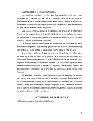 126
La contabilidad es el lenguaje del negocio.
Los cambios mundiales en los que las pequeñas empresas están
inmersas se convierten en sus retos, y uno de ellos es la globalización
fundamentada en la nueva economía del conocimiento, donde la información
económica-financiera de las empresas adquiere un gran peso para el desarrollo
de ella, traspasando los límites nacionales
La pequeña empresa adquiere la obligación de presentar la información
financiera del negocio, llamada la contabilidad externa o contabilidad financiera,
de manera comprensible, comparable, que pueda interrelacionarse con otras de
manera conjunta, simultánea e interactiva.
La principal función del sistema de información es presentar los datos
significativos captados, registrados y procesados en estados contables útiles y
relevantes, así como facilitar la creación de valor y medir el valor creado.
El principal problema al que se enfrenta el sistema de información
contable es la falta de visión de la dirección y su gerencia, al cuestionar si el
sistema de información permite lograr los objetivos de la empresa e incluso
llegando a desconfiar y subestimar el sistema, y la situación se agrava cuando
la información emanada por el sistema no se alinea con la misión, visión o los
planteamientos estratégicos de la empresa. Es complicado pero no imposible
hacerlo.
Se visualiza a la visión y a la misión como parte fundamental del sistema
de gestión, y al sistema de información contable como parte fundamental sólo
de las transacciones de valor de las operaciones de la empresa, sin un enfoque
holístico integrador, donde cada sistema impacta al otro. Debemos entender
que el sistema de información contable fundamenta, permite y auxilia al sistema
de gestión. Es una relación indisoluble.
ACTIVIDADES DE APRENDIZAJE
1. Realiza un reporte de análisis de la lectura.
 