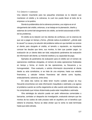 127
7.5. CRÉDITO Y COBRANZA
Una relación importante para las pequeñas empresas es la relación que
mantienen el crédito y la cobranza, la cual nos puede llevar al éxito de la
empresa o a la quiebra.
Donde la problemática de la cobranza proviene y se origina es en el
otorgamiento del crédito, entonces, si se trabaja en la planeación, diseño y
sistemas de control del otorgamiento de crédito, se tendrá solucionado el 50%
de los problemas.
El crédito es la relación con los clientes de confianza y en la creencia de
que van a pagar en tiempo y forma. ¿Dónde radica el problema?, ¿dónde está
la causa? La causa y la solución del problema radica en que también se conoce
al cliente para otorgarle el crédito, el tamaño o reputación, es importante
conocer las deudas que tiene, sus montos, lo bien que pueden pagar. La
evaluación de un cliente debe ser total, estipulando parámetros de evaluación
de información del cliente, su historial crediticio y su capacidad de pago.
Ejemplos de parámetros de evaluación para el crédito son el número de
operaciones crediticias otorgadas, el número de estas operaciones finalizadas
en tiempo y forma, el monto de las operaciones, su frecuencia y su
homogeneidad. Para evaluarlo, s solicita información documental al cliente
desde su acta constitutiva, si se trata de una empresa, hasta sus estados
financieros, y calcular índices financieros del cliente como liquidez,
endeudamiento, solvencia, entre otros.
En estos dos rubros se debe tener mucho cuidado porque es muy
frecuente encontrarse con esta información maquillada o estimada y se agrava
el problema cuando se confía ciegamente en ella cuando está dictaminada;, se
ha comprobado que incluso dictaminada puede estar maquillada o estimada.
Otra estrategia de solución puede ser pedir referencias comerciales o
bancarias, contratar un despacho de investigación, evaluando siempre que los
montos de los costos de este proceso esté en equilibrio con el beneficio que
obtiene la empresa. Nunca se debe olvidar que la venta no está terminada
hasta que está cobrada.
 