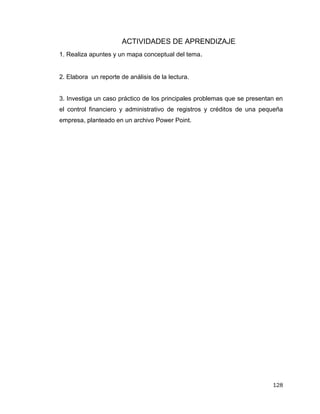 128
ACTIVIDADES DE APRENDIZAJE
1. Realiza apuntes y un mapa conceptual del tema.
2. Elabora un reporte de análisis de la lectura.
3. Investiga un caso práctico de los principales problemas que se presentan en
el control financiero y administrativo de registros y créditos de una pequeña
empresa, planteado en un archivo Power Point.
 