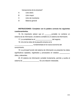 131
transacciones de la empresa?
A Libro diario
B Libro mayor
C Libro de inventarios
D Balance general
INSTRUCCIONES: Completar con la palabra correcta los siguientes
cuestionamientos.
16. Es importante aclarar que el ________contable no contiene un
sistema de de información, el sistema contable es un sistema de información.
17. La contabilidad es el ___________________ del negocio.
18. Uno de los retos de la pequeña empres es la
_____________________, fundamentada en la nueva economía del
conocimiento.
19. La principal función del sistema de información es presentar los datos
significativos captados, registrados y procesados en estados ____________
útiles y relevantes.
20. El sistema de información contable fundamenta, permite y auxilia al
sistema de ___________________. Es una relación indisoluble.
 