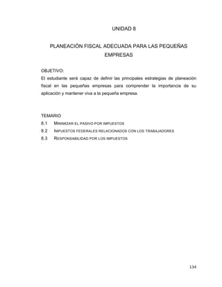 134
UNIDAD 8
PLANEACIÓN FISCAL ADECUADA PARA LAS PEQUEÑAS
EMPRESAS
OBJETIVO:
El estudiante será capaz de definir las principales estrategias de planeación
fiscal en las pequeñas empresas para comprender la importancia de su
aplicación y mantener viva a la pequeña empresa.
TEMARIO
8.1 MINIMIZAR EL PASIVO POR IMPUESTOS
8.2 IMPUESTOS FEDERALES RELACIONADOS CON LOS TRABAJADORES
8.3 RESPONSABILIDAD POR LOS IMPUESTOS
 