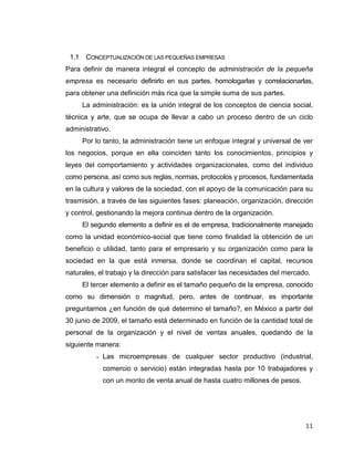 11
1.1 CONCEPTUALIZACIÓN DE LAS PEQUEÑAS EMPRESAS
Para definir de manera integral el concepto de administración de la pequeña
empresa es necesario definirlo en sus partes, homologarlas y correlacionarlas,
para obtener una definición más rica que la simple suma de sus partes.
La administración: es la unión integral de los conceptos de ciencia social,
técnica y arte, que se ocupa de llevar a cabo un proceso dentro de un ciclo
administrativo.
Por lo tanto, la administración tiene un enfoque integral y universal de ver
los negocios, porque en ella coinciden tanto los conocimientos, principios y
leyes del comportamiento y actividades organizacionales, como del individuo
como persona, así como sus reglas, normas, protocolos y procesos, fundamentada
en la cultura y valores de la sociedad, con el apoyo de la comunicación para su
trasmisión, a través de las siguientes fases: planeación, organización, dirección
y control, gestionando la mejora continua dentro de la organización.
El segundo elemento a definir es el de empresa, tradicionalmente manejado
como la unidad económico-social que tiene como finalidad la obtención de un
beneficio o utilidad, tanto para el empresario y su organización como para la
sociedad en la que está inmersa, donde se coordinan el capital, recursos
naturales, el trabajo y la dirección para satisfacer las necesidades del mercado.
El tercer elemento a definir es el tamaño pequeño de la empresa, conocido
como su dimensión o magnitud, pero, antes de continuar, es importante
preguntarnos ¿en función de qué determino el tamaño?, en México a partir del
30 junio de 2009, el tamaño está determinado en función de la cantidad total de
personal de la organización y el nivel de ventas anuales, quedando de la
siguiente manera:
 Las microempresas de cualquier sector productivo (industrial,
comercio o servicio) están integradas hasta por 10 trabajadores y
con un monto de venta anual de hasta cuatro millones de pesos.
 