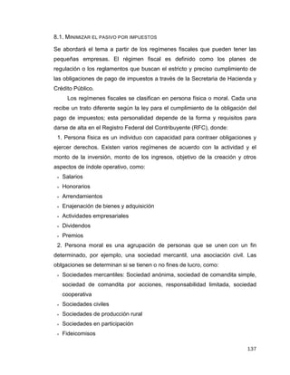 137
8.1. MINIMIZAR EL PASIVO POR IMPUESTOS
Se abordará el tema a partir de los regímenes fiscales que pueden tener las
pequeñas empresas. El régimen fiscal es definido como los planes de
regulación o los reglamentos que buscan el estricto y preciso cumplimiento de
las obligaciones de pago de impuestos a través de la Secretaria de Hacienda y
Crédito Público.
Los regímenes fiscales se clasifican en persona física o moral. Cada una
recibe un trato diferente según la ley para el cumplimiento de la obligación del
pago de impuestos; esta personalidad depende de la forma y requisitos para
darse de alta en el Registro Federal del Contribuyente (RFC), donde:
1. Persona física es un individuo con capacidad para contraer obligaciones y
ejercer derechos. Existen varios regímenes de acuerdo con la actividad y el
monto de la inversión, monto de los ingresos, objetivo de la creación y otros
aspectos de índole operativo, como:
 Salarios
 Honorarios
 Arrendamientos
 Enajenación de bienes y adquisición
 Actividades empresariales
 Dividendos
 Premios
2. Persona moral es una agrupación de personas que se unen con un fin
determinado, por ejemplo, una sociedad mercantil, una asociación civil. Las
oblgaciones se determinan si se tienen o no fines de lucro, como:
 Sociedades mercantiles: Sociedad anónima, sociedad de comandita simple,
sociedad de comandita por acciones, responsabilidad limitada, sociedad
cooperativa
 Sociedades civiles
 Sociedades de producción rural
 Sociedades en participación
 Fideicomisos
 