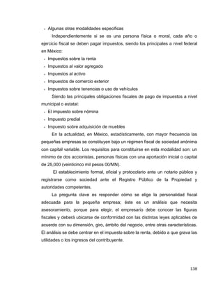 138
 Algunas otras modalidades especificas
Independientemente si se es una persona física o moral, cada año o
ejercicio fiscal se deben pagar impuestos, siendo los principales a nivel federal
en México:
 Impuestos sobre la renta
 Impuestos al valor agregado
 Impuestos al activo
 Impuestos de comercio exterior
 Impuestos sobre tenencias o uso de vehículos
Siendo las principales obligaciones fiscales de pago de impuestos a nivel
municipal o estatal:
 El impuesto sobre nómina
 Impuesto predial
 Impuesto sobre adquisición de muebles
En la actualidad, en México, estadísticamente, con mayor frecuencia las
pequeñas empresas se constituyen bajo un régimen fiscal de sociedad anónima
con capital variable. Los requisitos para constituirse en esta modalidad son: un
mínimo de dos accionistas, personas físicas con una aportación inicial o capital
de 25,000 (veinticinco mil pesos 00/MN).
El establecimiento formal, oficial y protocolario ante un notario público y
registrarse como sociedad ante el Registro Público de la Propiedad y
autoridades competentes.
La pregunta clave es responder cómo se elige la personalidad fiscal
adecuada para la pequeña empresa; éste es un análisis que necesita
asesoramiento, porque para elegir, el empresario debe conocer las figuras
fiscales y deberá ubicarse de conformidad con las distintas leyes aplicables de
acuerdo con su dimensión, giro, ámbito del negocio, entre otras características.
El análisis se debe centrar en el impuesto sobre la renta, debido a que grava las
utilidades o los ingresos del contribuyente.
 