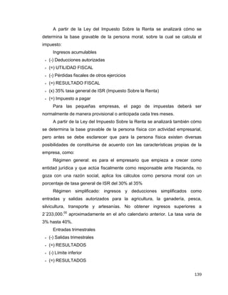 139
A partir de la Ley del Impuesto Sobre la Renta se analizará cómo se
determina la base gravable de la persona moral, sobre la cual se calcula el
impuesto:
Ingresos acumulables
 (-) Deducciones autorizadas
 (=) UTILIDAD FISCAL
 (-) Pérdidas fiscales de otros ejercicios
 (=) RESULTADO FISCAL
 (x) 35% tasa general de ISR (Impuesto Sobre la Renta)
 (=) Impuesto a pagar
Para las pequeñas empresas, el pago de impuestas deberá ser
normalmente de manera provisional o anticipada cada tres meses.
A partir de la Ley del Impuesto Sobre la Renta se analizará también cómo
se determina la base gravable de la persona física con actividad empresarial,
pero antes se debe esclarecer que para la persona física existen diversas
posibilidades de constituirse de acuerdo con las características propias de la
empresa, como:
Régimen general: es para el empresario que empieza a crecer como
entidad jurídica y que actúa fiscalmente como responsable ante Hacienda, no
goza con una razón social, aplica los cálculos como persona moral con un
porcentaje de tasa general de ISR del 30% al 35%
Régimen simplificado: ingresos y deducciones simplificados como
entradas y salidas autorizados para la agricultura, la ganadería, pesca,
silvicultura, transporte y artesanías. No obtener ingresos superiores a
2´233,000.00
aproximadamente en el año calendario anterior. La tasa varia de
3% hasta 40%.
Entradas trimestrales
 (-) Salidas trimestrales
 (=) RESULTADOS
 (-) Límite inferior
 (=) RESULTADOS
 