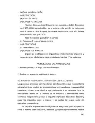 140
 (x) % de excedente (tarifa)
 (=) RESULTADO
 (X) Cuota fija (tarifa)
 (=) IMPUESTO A PAGAR
Régimen de pequeño contribuyente: sus ingresos no deben de exceder
de 2´233,000.00 (actualizable), es el sistema más sencillo de determinar
cada 6 meses o cada 3 meses de manera provisional o cada año, la tasa
fluctúa entre 0.25% y el 2.50%.
Total de ingresos que cubren el ejercicio
 (-) Reducción 3 veces el salario mínimo
 (=) RESULTADOS
 (-) Tasa máximo 2.5%
 (=) IMPUESTOS A PAGAR
El pago de la obligación de impuestos permite minimizar el pasivo, y
según las leyes tributarias se paga a más tardar los días 17 de cada mes.
ACTIVIDADES DE APRENDIZAJE
1. Realiza apuntes y un mapa conceptual del tema.
2. Realizar un reporte de análisis de la lectura.
8.2. IMPUESTOS FEDERALES RELACIONADOS CON LOS TRABAJADORES
Las pequeñas empresas son importantes para la nación porque representan la
primera fuente de empleo; ser empleador tiene impregnada una responsabilidad
importante, primero la de clasificar apropiadamente si su trabajador debe de
considerarse dentro de la nómina de la empresa o considerarse como
contratista independiente, porque la pequeña empresa se deslinda de declarar y
pagar los impuestos sobre el ingreso y las cuotas del seguro social del
contratista independiente.
La pequeña empresa tiene la obligación de asegurarse que los impuestos
sobre la nomina sean calculados, retenidos y pagados oportunamente, retener
 