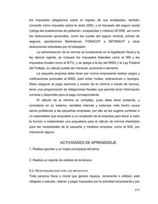141
los impuestos obligatorios sobre el ingreso de sus empleados, también
conocido como impuesto sobre la renta (ISR), y el impuesto del seguro social
(otorga las prestaciones de jubilación, incapacidad y médica) AFORE, así como
las deducciones opcionales, como las cuotas del seguro sindical, primas de
seguros, aportaciones filantrópicas, FONACOT e INFONAVIT y otras
deducciones solicitadas por el trabajador.
La administración de la nómina se fundamenta en la legislación fiscal y la
ley laboral vigente, se incluyen los impuestos federales como el ISR y los
impuestos locales como el IETU, y se apega a la ley del IMSS y la Ley Federal
del Trabajo, su cálculo puede ser mensual, quincenal o semanal.
La pequeña empresa debe tener por norma empresarial realizar pagos y
notificaciones puntuales al IMSS, para evitar multas, aclaraciones o recargos.
Debe asegurar el pago oportuno y exacto de la nómina a través de bancos,
tener una programación de obligaciones fiscales que permita tener información
correcta y disponible para el pago correspondiente.
El cálculo de la nómina es complejo, pues debe tener presente, y
considerar en su sistema, variables internas y externas, este hecho causa
serios problemas a las pequeñas empresas, por ello se les sugiere contratar a
un especialista que empodere a un empleado de la empresa para llevar a cabo
la función e implementar una paquetería para el cálculo de nómina diseñados
para las necesidades de la pequeña y mediana empresa, como el NOI, por
mencionar alguno.
ACTIVIDADES DE APRENDIZAJE
1. Realiza apuntes y un mapa conceptual del tema.
2. Realiza un reporte de análisis de la lectura.
8.3. RESPONSABILIDAD POR LOS IMPUESTOS
Toda persona física o moral que genere riqueza, remanente o utilidad, está
obligada a calcular, retener y pagar impuestos por la actividad empresarial y por
 