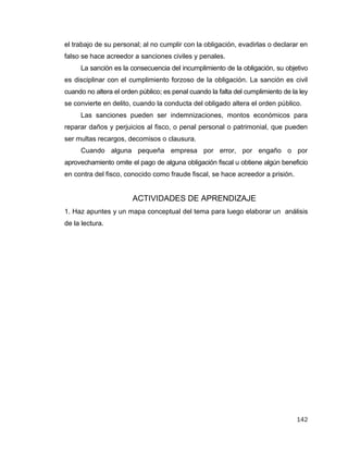 142
el trabajo de su personal; al no cumplir con la obligación, evadirlas o declarar en
falso se hace acreedor a sanciones civiles y penales.
La sanción es la consecuencia del incumplimiento de la obligación, su objetivo
es disciplinar con el cumplimiento forzoso de la obligación. La sanción es civil
cuando no altera el orden público; es penal cuando la falta del cumplimiento de la ley
se convierte en delito, cuando la conducta del obligado altera el orden público.
Las sanciones pueden ser indemnizaciones, montos económicos para
reparar daños y perjuicios al fisco, o penal personal o patrimonial, que pueden
ser multas recargos, decomisos o clausura.
Cuando alguna pequeña empresa por error, por engaño o por
aprovechamiento omite el pago de alguna obligación fiscal u obtiene algún beneficio
en contra del fisco, conocido como fraude fiscal, se hace acreedor a prisión.
ACTIVIDADES DE APRENDIZAJE
1. Haz apuntes y un mapa conceptual del tema para luego elaborar un análisis
de la lectura.
 