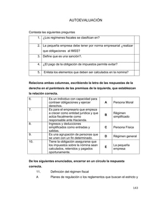 143
AUTOEVALUACIÓN
Contesta las siguientes preguntas
1. ¿Los regímenes fiscales se clasifican en?
2. La pequeña empresa debe tener por norma empresarial ¿realizar
que obligaciones al IMSS?
3. Define que es una sanción?.
4. ¿El pago de la obligación de impuestos permite evitar?
5. Enlista los elementos que deben ser calculados en la nomina?
Relaciona ambas columnas, escribiendo la letra de las respuestas de la
derecha en el paréntesis de las premisas de la izquierda, que establezcan
la relación correcta.
6. Es un individuo con capacidad para
contraer obligaciones y ejercer
derechos.
A Persona Moral
7. Es para el empresario que empieza
a crecer como entidad jurídica y que
actúa fiscalmente como
responsable ante Hacienda.
B
Régimen
simplificado
8. Ingresos y deducciones
simplificados como entradas y
salidas.
C Persona Física
9. Es una agrupación de personas que
se unen con un fin determinado.
D Régimen general
10. Tiene la obligación asegurarse que
los impuestos sobre la nómina sean
calculados, retenidos y pagados
oportunamente.
E
La pequeña
empresa
De los siguientes enunciados, encerrar en un círculo la respuesta
correcta.
11. Definición del régimen fiscal
A Planes de regulación o los reglamentos que buscan el estricto y
 