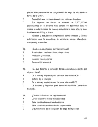 144
preciso cumplimiento de las obligaciones de pago de impuestos a
través de la SHCP.
B Capacidad para contraer obligaciones y ejercer derechos
C Sus ingresos no deben de exceder de 2´233,000.00
(actualizable), es el sistema más sencillo de determinar cada 6
meses o cada 3 meses de manera provisional o cada año, la tasa
fluctúa entre 0.25% y el 2.50%
D Ingresos y deducciones simplificados como entradas y salidas
autorizados para la agricultura, la ganadería, pesca, silvicultura,
transporte y artesanías.
12. ¿Cuál es la clasificación del régimen fiscal?
A A corto plazo, mediano plazo, y largo plazo
B Productos y servicios,
C Ingresos y deducciones
D Persona física o moral
13. ¿De qué depende la formación de las personalidades dentro del
régimen fiscal?
A De la forma y requisitos para darse de alta en la SHCP
B Del giro de la empresa
C De la forma y requisitos para darse de alta en el RFC
D De la forma y requisitos para darse de alta en la Cámara de
Comercio
14. ¿Cuál es la finalidad del régimen fiscal?
A Llevar un control dentro de la sociedad
B Estar clasificados dentro del gobierno
C Estar constituidos dentro de una organización
D El cumplimiento de la obligación del pago de impuestos
 