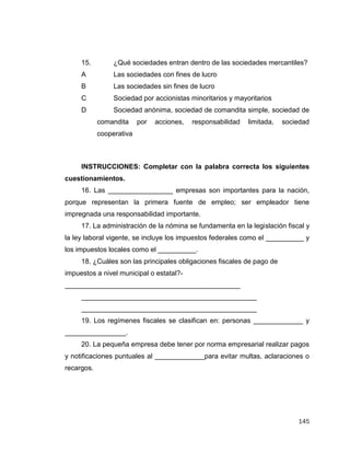 145
INSTRUCCIONES: Completar con la palabra correcta los siguientes
cuestionamientos.
16. Las _________________ empresas son importantes para la nación,
porque representan la primera fuente de empleo; ser empleador tiene
impregnada una responsabilidad importante.
17. La administración de la nómina se fundamenta en la legislación fiscal y
la ley laboral vigente, se incluye los impuestos federales como el __________ y
los impuestos locales como el __________.
18. ¿Cuáles son las principales obligaciones fiscales de pago de
impuestos a nivel municipal o estatal?-
______________________________________________
______________________________________________
______________________________________________
19. Los regímenes fiscales se clasifican en: personas _____________ y
________________.
20. La pequeña empresa debe tener por norma empresarial realizar pagos
y notificaciones puntuales al _____________para evitar multas, aclaraciones o
recargos.
15. ¿Qué sociedades entran dentro de las sociedades mercantiles?
A Las sociedades con fines de lucro
B Las sociedades sin fines de lucro
C Sociedad por accionistas minoritarios y mayoritarios
D Sociedad anónima, sociedad de comandita simple, sociedad de
comandita por acciones, responsabilidad limitada, sociedad
cooperativa
 