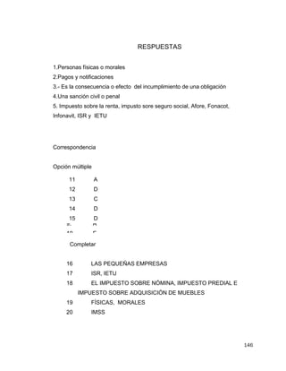 146
RESPUESTAS
1.Personas físicas o morales
2.Pagos y notificaciones
3.- Es la consecuencia o efecto del incumplimiento de una obligación
4.Una sanción civil o penal
5. Impuesto sobre la renta, impusto sore seguro social, Afore, Fonacot,
Infonavit, ISR y IETU
Correspondencia
Opción múltiple
Completar
16 LAS PEQUEÑAS EMPRESAS
17 ISR, IETU
18 EL IMPUESTO SOBRE NÓMINA, IMPUESTO PREDIAL E
IMPUESTO SOBRE ADQUISICIÓN DE MUEBLES
19 FÍSICAS, MORALES
20 IMSS
6. C
7. D
8. B
9. A
10. E
11 A
12 D
13 C
14 D
15 D
 