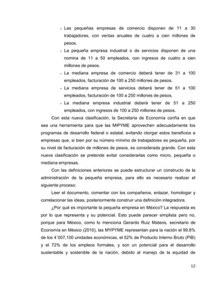 12
 Las pequeñas empresas de comercio disponen de 11 a 30
trabajadores, con ventas anuales de cuatro a cien millones de
pesos.
 La pequeña empresa industrial o de servicios disponen de una
nomina de 11 a 50 empleados, con ingresos de cuatro a cien
millones de pesos.
 La mediana empresa de comercio deberá tener de 31 a 100
empleados, facturación de 100 a 250 millones de pesos.
 La mediana empresa de servicios deberá tener de 51 a 100
empleados, facturación de 100 a 250 millones de pesos.
 La mediana empresa industrial deberá tener de 51 a 250
empleados, con ingresos de 100 a 250 millones de pesos.
Con esta nueva clasificación, la Secretaria de Economía confía en que
sea una herramienta para que las MIPYME aprovechen adecuadamente los
programas de desarrollo federal o estatal, evitando otorgar estos beneficios a
empresas que, si bien por su número mínimo de trabajadores es pequeña, por
su nivel de facturación de millones de pesos, es considerada grande. Con esta
nueva clasificación se pretende evitar considerarlas como micro, pequeña o
mediana empresas.
Con las definiciones anteriores se puede estructurar un constructo de la
administración de la pequeña empresa, para ello es necesario realizar el
siguiente proceso:
Leer el documento, comentar con los compañeros, enlazar, homologar y
correlacionar las ideas, posteriormente construir una definición integradora.
¿Por qué es importante la pequeña empresa en México? La respuesta es
por lo que representa y su potencial. Esto puede parecer simplista pero no,
porque para México, como lo menciona Gerardo Ruiz Mateos, secretario de
Economía en México (2010), las MYPYME representan para la nación el 99.8%
de los 4´007,100 unidades económicas, el 52% de Producto Interno Bruto (PIB)
y el 72% de los empleos formales, y son un potencial para el desarrollo
sustentable y sostenible de la nación, debido al manejo de la equidad de
 