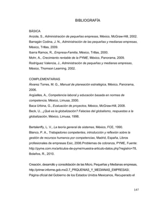 147
BIBLIOGRAFÍA
BÁSICA
Anzola, S., Administración de pequeñas empresas, México, McGraw-Hill, 2002.
Barragán Codina, J. N., Administración de las pequeñas y medianas empresas,
México, Trillas, 2009.
Ibarra Ramos, R., Empresa-Familia, México, Trillas, 2000.
Mohr, A., Crecimiento rentable de la PYME, México, Panorama, 2009.
Rodríguez Valencia, J., Administración de pequeñas y medianas empresas,
México, Thomson Learning, 2002.
COMPLEMENTARIAS
Álvarez Torres, M. G., Manual de planeación estratégica, México, Panorama,
2006.
Argüelles, A., Competencia laboral y educación basada en normas de
competencia, México, Limusa, 2000.
Baca Urbina, G., Evaluación de proyectos, México, McGraw-Hill, 2008.
Beck, U., ¿Qué es la globalización? Falacias del globalismo, respuestas a la
globalización, México, Limusa, 1998.
Bertalenffy, L. V., La teoría general de sistemas, México, FCE, 1990.
Blanco, P. A., Trabajadores competentes, introducción y reflexión sobre la
gestión de recursos humanos por competencias, Madrid, España, Libros
profesionales de empresas Esic, 2006.Problemas de cobranza, PYME, Fuente:
http://pyme.com.mx/articulos-de-pyme/muestra-articulo-datos.php?registro=78,
Bolaños, R., 2010.
Creación, desarrollo y consolidación de las Micro, Pequeñas y Medianas empresas,
http://primer.informe.gob.mx/2.7_PRQUENIAS_Y_MEDIANAS_EMPRESAS/,
Página oficial del Gobierno de los Estados Unidos Mexicanos, Recuperado el
 