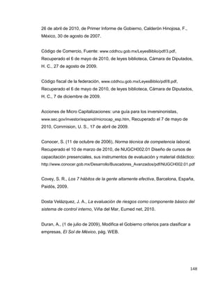 148
26 de abril de 2010, de Primer Informe de Gobierno, Calderón Hinojosa, F.,
México, 30 de agosto de 2007.
Código de Comercio, Fuente: www.cddhcu.gob.mx/LeyesBiblio/pdf/3.pdf,
Recuperado el 6 de mayo de 2010, de leyes biblioteca, Cámara de Diputados,
H. C., 27 de agosto de 2009.
Código fiscal de la federación, www.cddhcu.gob.mx/LeyesBiblio/pdf/8.pdf,
Recuperado el 6 de mayo de 2010, de leyes biblioteca, Cámara de Diputados,
H. C., 7 de diciembre de 2009.
Acciones de Micro Capitalizaciones: una guía para los inversinonistas,
www.sec.gov/investor/espanol/microcap_esp.htm, Recuperado el 7 de mayo de
2010, Commision, U. S., 17 de abril de 2009.
Conocer, S. (11 de octubre de 2006), Norma técnica de competencia laboral,
Recuperado el 10 de marzo de 2010, de NUGCH002.01 Diseño de cursos de
capacitación presenciales, sus instrumentos de evaluación y material didáctico:
http://www.conocer.gob.mx/Desarrollo/Buscadores_Avanzados/pdf/NUGCH002.01.pdf
Covey, S. R., Los 7 hábitos de la gente altamente efectiva, Barcelona, España,
Paidós, 2009.
Dosta Velázquez, J. A., La evaluación de riesgos como componente básico del
sistema de control interno, Viña del Mar, Eumed net, 2010.
Duran, A., (1 de julio de 2009), Modifica el Gobierno criterios para clasificar a
empresas, El Sol de México, pág. WEB.
 
