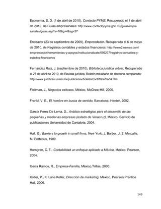 149
Economía, S. D. (1 de abril de 2010), Contacto PYME, Recuperado el 1 de abril
de 2010, de Guias empresariales: http://www.contactopyme.gob.mx/guiasempre
sariales/guias.asp?s=10&g=4&sg=27
Endeavor (23 de septiembre de 2009), Emprendedor. Recuperado el 6 de mayo
de 2010, de Registros contables y estados financieros: http://www2.esmas.com/
emprendedor/herramientas-y-apoyos/institucionalizate/099237/registros-contables-y-
estados-financieros
Fernandez Ruiz, J. (septiembre de 2010), Biblioteca jurídica virtual, Recuperado
el 27 de abril de 2010, de Revista jurídica, Boletín mexicano de derecho comparado:
http://www.juridicas.unam.mx/publica/rev/boletin/cont/89/art/art4.htm
Fleitman, J., Negocios exitosos, México, McGraw-Hill, 2000.
Frankl, V. E., El hombre en busca de sentido, Barcelona, Herder, 2002.
García Perez De Lema, D., Análisis estratégico para el desarrollo de las
pequeñas y medianas empresas (estado de Veracruz), México, Servicio de
publicaciones Universidad de Cantabria, 2004.
Hall, G., Barriers to growth in small firms, New York, J. Barber, J. S. Metcalfe,
M. Porteous, 1989.
Horngren, C. T., Contabilidad un enfoque aplicado a México, México, Pearson,
2004.
Ibarra Ramos, R., Empresa-Familia, México,Trillas, 2000.
Kotler, P., K. Lane Keller, Dirección de marketing, México, Pearson Prentice
Hall, 2006.
 