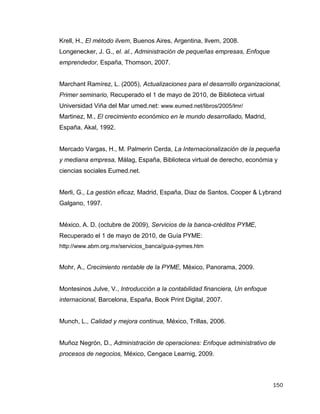150
Krell, H., El método ilvem, Buenos Aires, Argentina, Ilvem, 2008.
Longenecker, J. G., el. al., Administración de pequeñas empresas, Enfoque
emprendedor, España, Thomson, 2007.
Marchant Ramírez, L. (2005), Actualizaciones para el desarrollo organizacional,
Primer seminario, Recuperado el 1 de mayo de 2010, de Biblioteca virtual
Universidad Viña del Mar umed.net: www.eumed.net/libros/2005/lmr/
Martinez, M., El crecimiento económico en le mundo desarrollado, Madrid,
España, Akal, 1992.
Mercado Vargas, H., M. Palmerin Cerda, La Internacionalización de la pequeña
y mediana empresa, Málag, España, Biblioteca virtual de derecho, económia y
ciencias sociales Eumed.net.
Merli, G., La gestión eficaz, Madrid, España, Diaz de Santos, Cooper & Lybrand
Galgano, 1997.
México, A. D. (octubre de 2009), Servicios de la banca-créditos PYME,
Recuperado el 1 de mayo de 2010, de Guía PYME:
http://www.abm.org.mx/servicios_banca/guia-pymes.htm
Mohr, A., Crecimiento rentable de la PYME, México, Panorama, 2009.
Montesinos Julve, V., Introducción a la contabilidad financiera, Un enfoque
internacional, Barcelona, España, Book Print Digital, 2007.
Munch, L., Calidad y mejora continua, México, Trillas, 2006.
Muñoz Negrón, D., Administración de operaciones: Enfoque administrativo de
procesos de negocios, México, Cengace Learnig, 2009.
 