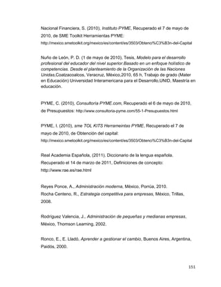 151
Nacional Financiera, S. (2010), Instituto PYME, Recuperado el 7 de mayo de
2010, de SME Toolkit Herramientas PYME:
http://mexico.smetoolkit.org/mexico/es/content/es/3503/Obtenci%C3%B3n-del-Capital
Nuño de León, P. D. (1 de mayo de 2010), Tesis, Modelo para el desarrollo
profesional del educador del nivel superior.Basado en un enfoque holístico de
competencias. Desde el planteamiento de la Organización de las Naciones
Unidas,Coatzacoalcos, Veracruz, México,2010, 65 h, Trabajo de grado (Mater
en Educación) Universidad Interamericana para el Desarrollo,UNID, Maestría en
educación.
PYME, C. (2010), Consultoría PYME.com, Recuperado el 6 de mayo de 2010,
de Presupuestos: http://www.consultoria-pyme.com/55-1-Presupuestos.html
PYME, I. (2010), sme TOL KITS Herrameintas PYME, Recuperado el 7 de
mayo de 2010, de Obtención del capital:
http://mexico.smetoolkit.org/mexico/es/content/es/3503/Obtenci%C3%B3n-del-Capital
Real Academia Española, (2011). Diccionario de la lengua española.
Recuperado el 14 de marzo de 2011, Definiciones de concepto:
http://www.rae.es/rae.html
Reyes Ponce, A., Administración moderna, México, Porrúa, 2010.
Rocha Centeno, R., Estrategia competitiva para empresas, México, Trillas,
2008.
Rodríguez Valencia, J., Administración de pequeñas y medianas empresas,
México, Thomson Learning, 2002.
Ronco, E., E. Lladó, Aprender a gestionar el cambio, Buenos Aires, Argentina,
Paidós, 2000.
 