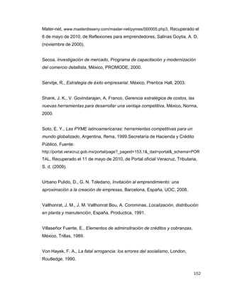 152
Mater-net, www.masterdisseny.com/master-net/pymes/000005.php3, Recuperado el
6 de mayo de 2010, de Reflexiones para emprendedores, Salinas Goytia, A. D.
(noviembre de 2000).
Secoa, Investigación de mercado, Programa de capacitación y modernización
del comercio detallista, México, PROMODE, 2000.
Servitje, R., Estrategia de éxito empresarial, México, Prentice Hall, 2003.
Shank, J. K., V. Govindarajan, A. Franco, Gerencia estratégica de costos, las
nuevas herramientas para desarrollar una ventaja competitiva, México, Norma,
2000.
Soto, E. Y., Las PYME latinoamericanas: herramientas competitivas para un
mundo globalizado, Argentina, Ifema, 1999.Secretaría de Hacienda y Crédito
Público, Fuente:
http://portal.veracruz.gob.mx/portal/page?_pageid=153,1&_dad=portal&_schema=POR
TAL, Recuperado el 11 de mayo de 2010, de Portal oficial Veracruz, Tributaria,
S. d. (2009).
Urbano Pulido, D., G. N. Toledano, Invitación al emprendimiento: una
aproximación a la creación de empresas, Barcelona, España, UOC, 2008.
Vallhonrat, J. M., J. M. Vallhonrat Bou, A. Corominas, Localización, distribución
en planta y manutención, España, Productica, 1991.
Villaseñor Fuente, E., Elementos de adminsitración de créditos y cobranzas,
México, Trillas, 1989.
Von Hayek, F. A., La fatal arrogancia: los errores del socialismo, London,
Routledge, 1990.
 