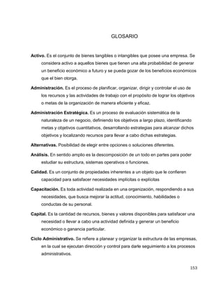 153
GLOSARIO
Activo. Es el conjunto de bienes tangibles o intangibles que posee una empresa. Se
considera activo a aquellos bienes que tienen una alta probabilidad de generar
un beneficio económico a futuro y se pueda gozar de los beneficios económicos
que el bien otorga.
Administración. Es el proceso de planificar, organizar, dirigir y controlar el uso de
los recursos y las actividades de trabajo con el propósito de lograr los objetivos
o metas de la organización de manera eficiente y eficaz.
Administración Estratégica. Es un proceso de evaluación sistemática de la
naturaleza de un negocio, definiendo los objetivos a largo plazo, identificando
metas y objetivos cuantitativos, desarrollando estrategias para alcanzar dichos
objetivos y localizando recursos para llevar a cabo dichas estrategias.
Alternativas. Posibilidad de elegir entre opciones o soluciones diferentes.
Análisis. En sentido amplio es la descomposición de un todo en partes para poder
estudiar su estructura, sistemas operativos o funciones.
Calidad. Es un conjunto de propiedades inherentes a un objeto que le confieren
capacidad para satisfacer necesidades implícitas o explícitas
Capacitación. Es toda actividad realizada en una organización, respondiendo a sus
necesidades, que busca mejorar la actitud, conocimiento, habilidades o
conductas de su personal.
Capital. Es la cantidad de recursos, bienes y valores disponibles para satisfacer una
necesidad o llevar a cabo una actividad definida y generar un beneficio
económico o ganancia particular.
Ciclo Administrativo. Se refiere a planear y organizar la estructura de las empresas,
en la cual se ejecutan dirección y control para darle seguimiento a los procesos
administrativos.
 