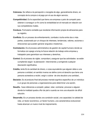 154
Cobranza. Se refiere a la percepción o recogida de algo, generalmente dinero, en
concepto de la compra o el pago por el uso de algún servicio.
Competitividad. Es la capacidad que tiene una empresa o país de competir para
obtener o conseguir un fin como la rentabilidad en el mercado en relación con
sus competidores rivales.
Conduce. Formulario contable que recolecta información propia de almacenes para
su registro.
Conflicto. Es un proceso de enfrentamiento, combate o lucha entre dos o más
partes, ocasionado por un choque de intereses, tendencias, valores, acciones o
direcciones que pueden generar angustia o trastornos .
Contratación. Es el proceso administrativo de gestión de capital humano donde se
formaliza con apego a la ley la futura relación de trabajo entre empresa y
trabajador para garantizar sus intereses y derechos,
Control. Es el proceso de vigilar, comprobar y asegurar que las actividades se están
cumpliendo según la planeación interviniendo y corrigiendo cualquier
desviación significativa.
Crédito. lente Es la cantidad de dinero, o cosa equivalente que alguien debe a una
persona o entidad, en sentido inverso se define como el derecho que tiene una
persona acreedora a recibir, exigir o cobrar de otra deudora una cantidad..
Decisión. Es el producto final del proceso mental-cognitivo específico de un individuo
o un grupo de personas u organizaciones para determinar una opción.
Desafío. hace referencia a competir, pelear, retar, contrariar, provocar a alguien
donde la rivalidad queda a flor de piel o cuando se vive una situación de difícil
solución.
Desarrollo. Es un proceso donde una condición social, una capacidad, la calidad de
vida, un factor económico, un factor humano, una característica evolucionan
hasta alcanzar un nuevo nivel de mejoramiento.
 