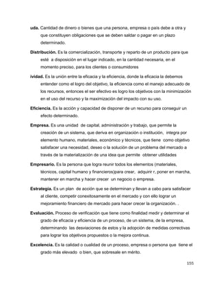 155
uda. Cantidad de dinero o bienes que una persona, empresa o país debe a otra y
que constituyen obligaciones que se deben saldar o pagar en un plazo
determinado.
Distribución. Es la comercialización, transporte y reparto de un producto para que
esté a disposición en el lugar indicado, en la cantidad necesaria, en el
momento preciso, para los clientes o consumidores
ividad. Es la unión entre la eficacia y la eficiencia, donde la eficacia la debemos
entender como el logro del objetivo, la eficiencia como el manejo adecuado de
los recursos, entonces el ser efectivo es logro los objetivos con la minimización
en el uso del recurso y la maximización del impacto con su uso.
Eficiencia. Es la acción y capacidad de disponer de un recurso para conseguir un
efecto determinado.
Empresa. Es una unidad de capital, administración y trabajo, que permite la
creación de un sistema, que deriva en organización o institución, integra por
elemento humano, materiales, económico y técnicos, que tiene como objetivo
satisfacer una necesidad, deseo o la solución de un problema del mercado a
través de la materialización de una idea que permite obtener utilidades
Empresario. Es la persona que logra reunir todos los elementos (materiales,
técnicos, capital humano y financieros)para crear, adquirir r, poner en marcha,
mantener en marcha y hacer crecer un negocio o empresa.
Estrategia. Es un plan de acción que se determinan y llevan a cabo para satisfacer
al cliente, competir conexitosamente en el mercado y con ello lograr un
mejoramiento financiero de mercado para hacer crecer la organización. .
Evaluación. Proceso de verificación que tiene como finalidad medir y determinar el
grado de eficacia y eficiencia de un proceso, de un sistema, de la empresa,
determinando las desviaciones de estos y la adopción de medidas correctivas
para lograr los objetivos propuestos o la mejora continua.
Excelencia. Es la calidad o cualidad de un proceso, empresa o persona que tiene el
grado más elevado o bien, que sobresale en mérito.
 