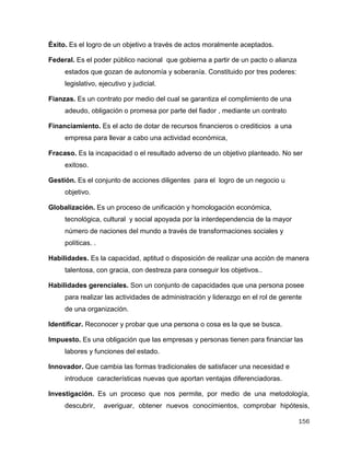 156
Éxito. Es el logro de un objetivo a través de actos moralmente aceptados.
Federal. Es el poder público nacional que gobierna a partir de un pacto o alianza
estados que gozan de autonomía y soberanía. Constituido por tres poderes:
legislativo, ejecutivo y judicial.
Fianzas. Es un contrato por medio del cual se garantiza el complimiento de una
adeudo, obligación o promesa por parte del fiador , mediante un contrato
Financiamiento. Es el acto de dotar de recursos financieros o crediticios a una
empresa para llevar a cabo una actividad económica,
Fracaso. Es la incapacidad o el resultado adverso de un objetivo planteado. No ser
exitoso.
Gestión. Es el conjunto de acciones diligentes para el logro de un negocio u
objetivo.
Globalización. Es un proceso de unificación y homologación económica,
tecnológica, cultural y social apoyada por la interdependencia de la mayor
número de naciones del mundo a través de transformaciones sociales y
políticas. .
Habilidades. Es la capacidad, aptitud o disposición de realizar una acción de manera
talentosa, con gracia, con destreza para conseguir los objetivos..
Habilidades gerenciales. Son un conjunto de capacidades que una persona posee
para realizar las actividades de administración y liderazgo en el rol de gerente
de una organización.
Identificar. Reconocer y probar que una persona o cosa es la que se busca.
Impuesto. Es una obligación que las empresas y personas tienen para financiar las
labores y funciones del estado.
Innovador. Que cambia las formas tradicionales de satisfacer una necesidad e
introduce características nuevas que aportan ventajas diferenciadoras.
Investigación. Es un proceso que nos permite, por medio de una metodología,
descubrir, averiguar, obtener nuevos conocimientos, comprobar hipótesis,
 