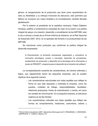 13
género, la reorganización de la producción que tiene como característica de
éxito su flexibilidad y su enfoque horizontal de estructura; esto permitirá que
México se incorpore con mayor facilidad a la mundialización, también llamada
globalización
Por lo anterior el presidente de la república mexicana, Felipe Calderón
Hinojosa, justifica y fundamenta la necesidad de crear en la nación una política
integral de apoyo a la creación, desarrollo y consolidación de las MIPYME; esto
lo dio a conocer a través de su Primer Informe de Gobierno, en el Plan Nacional
de Desarrollo 2007- 2012, en el apartado del fomento a la productividad de las
MIPYME.
Se mencionan como productos que conforman la política integral de
desarrollo empresarial,
el financiamiento, la formación empresarial, capacitación y consultoría, la
innovación tecnológica, acceso a mercados, desarrollo de proveedores,
escalamiento de producción y desarrollo de la tecnología de la información a
través de PROSOFT, programa para el desarrollo de la industria del software.1
La conceptualización presenta las características, de manera ordenada y
lógica, que regularmente tienen las pequeñas empresas, que se pueden
clasificar de la siguiente manera:
 Las características estructurales son todas aquéllas que reflejan la
forma en que está dispuesta y ordenada la empresa, como los
puestos, unidades de trabajo, responsabilidades, facultades,
relaciones jerárquicas, líneas de subordinación y mando, así como
los canales de comunicación. En la pequeña empresa, la estructura
orgánica es de tipo familiar.
 Las características culturales son todas aquéllas que reflejan las
formas de comportamiento, tradiciones, costumbres, valores y
1
Primer informe de gobierno 2007, http://primer.informe.gob.mx/2.7_PEQUENIAS_Y_ MEDIANAS
_EMPRESAS/, F. Calderón, México, D.F.
 