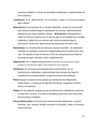 157
solucionar problema, a través de actividades intelectuales o esperimentales de
modo sistémico.
Localización. Es la determinación de la ubicación o lugar en el que se encuentra
algo o alguien
Maximización. Es el resultado de un modelo matemático, modelo de una situación
real, donde se pretende logar la optimización de recursos, determinando las
alternativas que mayor beneficio otorgue. Minimización. Empequeñecer o
reducir al mínimo la importancia o el valor de algo. Es el resultado de un modelo
matemático, modelo de una situación real, donde se pretende logar la
optimización de recursos, determinando las alternativas de menor coste.
Necesidades. Es una sensación de carencia e impulso irresistible de satisfacerla,
imposible de sustraerse, porque son indispensables para la conservación de la
vida . Por ejemplo, la sed, el hambre y el frío son sensaciones que indican la
necesidad de agua, alimento y calor, respectivamente.
Organización. Es un sistema socioeconómico ordenando sus procesos funcionales
acorde a la naturaleza del negocio, para la obtención de los objetivos.
Orientación. Es una ayuda personalizada para el conocimiento de las
características, debilidades y potencialidades del orientado para logar la
aceptación de su propia realidad y el logro de solución de problemas
Pasivo Agrupa el conjunto de las cuentas que representan las obligaciones.
Compromisos, o deuda que ha adquirido la empresa pagaderas en dinero,
bienes o en servicios.
Peligro. Es una situación riesgosa que se caracteriza por la viabilidad de ocurrencia
de algo malo , es decir, un suceso o contingencia apto para crear daño sobre
bienes jurídicos protegidos.
Personalidad jurídica. Es el ente que le permite contraer obligaciones y adquirir
derechos , com persona, entidad, asociación o empresas, frente a sí mismos y
frente a terceros.
 