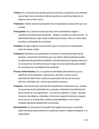 158
Política. Es una directriz que permite guiar las conductas y decisiones de la empresa
para el logro de la convivencia colectiva positiva que permita el logro de los
objetivos para el bien común. .
Predicción. Análisis racional acompañado de una declaración precisa de lo que va a
suceder.
Presupuesto. Es un plan de acción que tiene como característica integrar y
coordinar la empresa financieramente, dirigido a cumplir una meta prevista, en
determinado tiempo y bajo ciertas condiciones previstas, toma en cuenta todas
las áreas y actividades de al empresa.
Problema. Es algo o alguien que perturba la paz o la armonía o la contradicción
entre dos cosas o ideas
Problemas. Elementos que obstaculizan el correcto o normal desempeño de los
procesos, situaciones y fenómenos que nos rodean. Estos problemas pueden
ser alteraciones generadas accidental o voluntariamente por agentes externos y
su resolución se convierte entonces en algo de suma importancia para restituir
las condiciones de normalidad antes existentes.
Proceso Administrativo. Es un conjunto de actividades administrativas que se
identifican como planeación, organización, dirección y control, que el
administrador debe llevar a cabo para aprovechar los recurso humanos,
técnicos, materiales, etc., con los que cuenta la empresa.
Programa. Instrumento rector derivado de la planificación institucional, que muestra
la secuencias de las actividades de un proceso, destinado al cumplimiento de
las funciones de una organización, , así como los objetivos o metas, recursos
humanos, tecnológicos, materiales y financieros; especifica tiempos y espacio
en los que se va a desarrollar y atribuye responsabilidad a una o varias
unidades ejecutoras debidamente coordinadas.
Reclutamiento. Es el proceso de la gestión del capital humano que nos permite
atraer individuos oportunamente en suficiente número y calidad competitiva a la
organización.
 