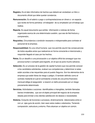 159
Registro. Es el dato informativo de hechos que deberá ser anotadoen un libro o
documento oficial que debe quedar constancia.
Remuneración. Es el salario o pago o contraprestaciones en dinero o en especie
que recibe de forma periódica el trabajador de su empleador por el trabajo que
realiza.
Reporte. Es aquel documento que exhibe información o noticias de forma
organizada acerca de una determinada cuestión, que sea de fácil lectura y
comprensión.
Requisitos. Circunstancia o condición necesaria o indispensable para contratar al
personal de la empresa .
Responsabilidad. Es una virtud humana que nos permite asumir las consecuencias
de todos aquellos actos que realizamos en forma consciente e intencionada y
responder llegado el caso por los hechos.
Retos. Es un desafío o una provocación o un objetivo difícil de conseguir que nos
provoca luchar o competir para lograrlo, en el que se pone mucho esfuerzo.
Selección. Es un proceso de la gestión de capital humano que nos permite conocer
a los candidatos solicitantes, evaluar sus competencias y determinar si estas
están acordes a las requeridas para el puesto Seguros. Son los elementos de la
empresa que están libres de riesgo o peligro. O también definido como el
contrato mediante el cual el contratante a través de una prima financiera
mensual obliga el asegurador a resarcir un daño provocado por un riesgo
previamente determinado
Servicios. Actividades o acciones identificables e intangibles, también llamadas
bienes inmateriales, que son el objeto principal del negocio de la empresa
ideada para brindar a los clientes satisfacción de deseos o necesidades
Sistema. Conjunto de funciones o procesos, dinámicamente relacionados entre si
con un ejes guía de acción, bien sean estos reales o abstractos. Teniendo
composición, estructura y entorno. Para alcanzar un objetivo en común.
 