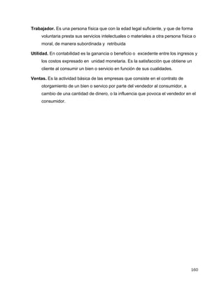 160
Trabajador. Es una persona física que con la edad legal suficiente, y que de forma
voluntaria presta sus servicios intelectuales o materiales a otra persona física o
moral, de manera subordinada y retribuida
Utilidad. En contabilidad es la ganancia o beneficio o excedente entre los ingresos y
los costos expresado en unidad monetaria. Es la satisfacción que obtiene un
cliente al consumir un bien o servicio en función de sus cualidades.
Ventas. Es la actividad básica de las empresas que consiste en el contrato de
otorgamiento de un bien o servico por parte del vendedor al consumidor, a
cambio de una cantidad de dinero, o la influencia que povoca el vendedor en el
consumidor.
 