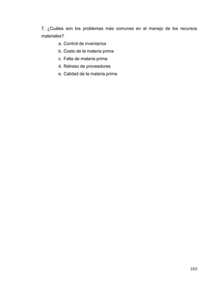 163
7. ¿Cuáles son los problemas más comunes en el manejo de los recursos
materiales?
a. Control de inventarios
b. Costo de la materia prima
c. Falta de materia prima
d. Retraso de proveedores
e. Calidad de la materia prima
 