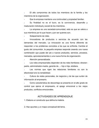 15
 El alto compromiso de todos los miembros de la familia y los
miembros de la organización.
 Que la empresa mantiene una continuidad y propiedad familiar.
 Su finalidad no es el lucro, es la convivencia, desarrollo y
maduración individual y social de los miembros.
 La empresa es una sociedad-comunidad, esto es que se valora a
sus miembros por lo que hacen y por ser quienes son.
 Solapamiento de roles.
 Innovadores de productos o servicios de acuerdo con las
demandas del mercado. La innovación es una forma diferente de
responder a los problemas concretos a los que se enfrenta. Cambia el
gusto del consumidor, la pequeña empresa responde creando una nueva
combinación que puede dar pie a nuevos productos, servicios, procesos,
mercados, aprovisionamientos o una nueva forma de organización.
 Atención personalizada.
 Los roles empresariales dependen de los roles familiares: director-
padre, administrador-madre, gerente de…- hijo o hija, etcétera.
 Las normas que rigen las relaciones familiares no son la
efectividad sino la rentabilidad.
 Cultura de redes personales, de negocios y de las que surten de
información al empresario.
 Como característica de desventaja se presenta en el alto grado de
control que ejerce el empresario, el apego emocional a los viejos
productos, conflictos emocionales.
ACTIVIDADES DE APRENDIZAJE
1. Elabora un constructo que defina la materia.
2. Haz apuntes y un mapa conceptual del tema.
 