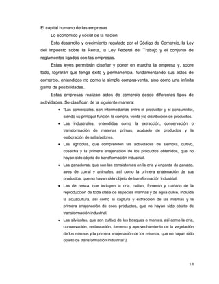 18
El capital humano de las empresas
Lo económico y social de la nación
Este desarrollo y crecimiento regulado por el Código de Comercio, la Ley
del Impuesto sobre la Renta, la Ley Federal del Trabajo y el conjunto de
reglamentos ligados con las empresas.
Estas leyes permitirán diseñar y poner en marcha la empresa y, sobre
todo, lograrán que tenga éxito y permanencia, fundamentando sus actos de
comercio, entendidos no como la simple compra-venta, sino como una infinita
gama de posibilidades.
Estas empresas realizan actos de comercio desde diferentes tipos de
actividades. Se clasifican de la siguiente manera:
 “Las comerciales, son intermediarias entre el productor y el consumidor,
siendo su principal función la compra, venta y/o distribución de productos.
 Las industriales, entendidas como la extracción, conservación o
transformación de materias primas, acabado de productos y la
elaboración de satisfactores.
 Las agrícolas, que comprenden las actividades de siembra, cultivo,
cosecha y la primera enajenación de los productos obtenidos, que no
hayan sido objeto de transformación industrial.
 Las ganaderas, que son las consistentes en la cría y engorda de ganado,
aves de corral y animales, así como la primera enajenación de sus
productos, que no hayan sido objeto de transformación industrial.
 Las de pesca, que incluyen la cría, cultivo, fomento y cuidado de la
reproducción de toda clase de especies marinas y de agua dulce, incluida
la acuacultura, así como la captura y extracción de las mismas y la
primera enajenación de esos productos, que no hayan sido objeto de
transformación industrial.
 Las silvícolas, que son cultivo de los bosques o montes, así como la cría,
conservación, restauración, fomento y aprovechamiento de la vegetación
de los mismos y la primera enajenación de los mismos, que no hayan sido
objeto de transformación industrial”2
 