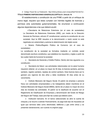 19
2 Código Fiscal De La Federación. http://info4.juridicas.unam.mx/ijure/fed/7/23.htm?s=.
TÍTULO PRIMERO DISPOSICIONES GENERALES,CAPÍTULO I. Artículo 16
El establecimiento o constitución de una PYME a partir de un enfoque de
marco legal, requiere que éstas cumplan con trámites legales de licencias y
permisos ante autoridades gubernamentales. Se enumeran a continuación
algunas dependencias a las que deberá acudir:
“Secretaría de Relaciones Exteriores (en el caso de sociedades)
La Secretaría de Relaciones Exteriores (SRE), por medio de la Dirección
General de Permisos, artículo 27 constitucional, autoriza la constitución de una
sociedad. Aquí la SRE resuelve si la denominación o razón social no está
registrada con anterioridad y autoriza la determinación del objeto social.
 Notario Público/Registro Público de Comercio (en el caso de
sociedades)
La constitución de la sociedad se formaliza mediante un contrato social
denominado escritura constitutiva, que establece los requisitos y reglas a partir de
las cuales habrá de funcionar la sociedad.
 Secretaría de Hacienda y Crédito Público. Dentro del mes siguiente a su
constitución.
 Secretaría de Salud. Las actividades relacionadas con la salud humana
requieren obtener, en un plazo no mayor de 30 días, la licencia sanitaria, permiso
sanitario, registro sanitario, tarjetas de control sanitario. Esta licencia tiene por lo
general una vigencia de dos años y debe revalidarse 30 días antes de su
vencimiento.
 Instituto Mexicano del Seguro Social. El patrón (la empresa o persona
física con actividades empresariales) y los trabajadores deben inscribirse en el
Instituto Mexicano del Seguro Social (IMSS), dentro de un plazo no mayor de cinco
días de iniciadas las actividades. Al patrón se le clasificará de acuerdo con el
Reglamento de Clasificación de Empresas y denominación del Grado de Riesgo
del Seguro del Trabajo, base para fijar las cuotas que deberá cubrir.
 Institución bancaria. En el banco seleccionado se abre la cuenta de
cheques y se recurre a solicitar financiamiento, se paga todo tipo de impuestos (al
igual que servicios tales como electricidad, teléfonos y gas entre otros) y se
presentan declaraciones, aun cuando no originen pago.
 