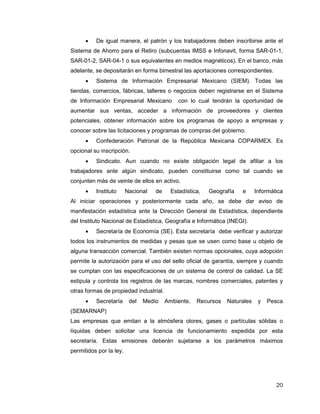 20
 De igual manera, el patrón y los trabajadores deben inscribirse ante el
Sistema de Ahorro para el Retiro (subcuentas IMSS e Infonavit, forma SAR-01-1,
SAR-01-2, SAR-04-1 o sus equivalentes en medios magnéticos). En el banco, más
adelante, se depositarán en forma bimestral las aportaciones correspondientes.
 Sistema de Información Empresarial Mexicano (SIEM). Todas las
tiendas, comercios, fábricas, talleres o negocios deben registrarse en el Sistema
de Información Empresarial Mexicano con lo cual tendrán la oportunidad de
aumentar sus ventas, acceder a información de proveedores y clientes
potenciales, obtener información sobre los programas de apoyo a empresas y
conocer sobre las licitaciones y programas de compras del gobierno.
 Confederación Patronal de la República Mexicana COPARMEX. Es
opcional su inscripción.
 Sindicato. Aun cuando no existe obligación legal de afiliar a los
trabajadores ante algún sindicato, pueden constituirse como tal cuando se
conjunten más de veinte de ellos en activo.
 Instituto Nacional de Estadística, Geografía e Informática
Al iniciar operaciones y posteriormente cada año, se debe dar aviso de
manifestación estadística ante la Dirección General de Estadística, dependiente
del Instituto Nacional de Estadística, Geografía e Informática (INEGI).
 Secretaría de Economía (SE). Esta secretaría debe verificar y autorizar
todos los instrumentos de medidas y pesas que se usen como base u objeto de
alguna transacción comercial. También existen normas opcionales, cuya adopción
permite la autorización para el uso del sello oficial de garantía, siempre y cuando
se cumplan con las especificaciones de un sistema de control de calidad. La SE
estipula y controla los registros de las marcas, nombres comerciales, patentes y
otras formas de propiedad industrial.
 Secretaría del Medio Ambiente, Recursos Naturales y Pesca
(SEMARNAP)
Las empresas que emitan a la atmósfera olores, gases o partículas sólidas o
líquidas deben solicitar una licencia de funcionamiento expedida por esta
secretaría. Estas emisiones deberán sujetarse a los parámetros máximos
permitidos por la ley.
 