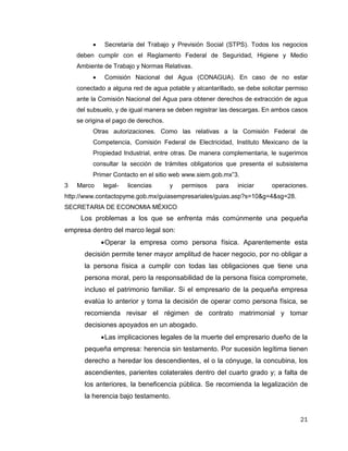 21
 Secretaría del Trabajo y Previsión Social (STPS). Todos los negocios
deben cumplir con el Reglamento Federal de Seguridad, Higiene y Medio
Ambiente de Trabajo y Normas Relativas.
 Comisión Nacional del Agua (CONAGUA). En caso de no estar
conectado a alguna red de agua potable y alcantarillado, se debe solicitar permiso
ante la Comisión Nacional del Agua para obtener derechos de extracción de agua
del subsuelo, y de igual manera se deben registrar las descargas. En ambos casos
se origina el pago de derechos.
Otras autorizaciones. Como las relativas a la Comisión Federal de
Competencia, Comisión Federal de Electricidad, Instituto Mexicano de la
Propiedad Industrial, entre otras. De manera complementaria, le sugerimos
consultar la sección de trámites obligatorios que presenta el subsistema
Primer Contacto en el sitio web www.siem.gob.mx”3.
3 Marco legal- licencias y permisos para iniciar operaciones.
http://www.contactopyme.gob.mx/guiasempresariales/guias.asp?s=10&g=4&sg=28.
SECRETARIA DE ECONOMIA MÉXICO
Los problemas a los que se enfrenta más comúnmente una pequeña
empresa dentro del marco legal son:
Operar la empresa como persona física. Aparentemente esta
decisión permite tener mayor amplitud de hacer negocio, por no obligar a
la persona física a cumplir con todas las obligaciones que tiene una
persona moral, pero la responsabilidad de la persona física compromete,
incluso el patrimonio familiar. Si el empresario de la pequeña empresa
evalúa lo anterior y toma la decisión de operar como persona física, se
recomienda revisar el régimen de contrato matrimonial y tomar
decisiones apoyados en un abogado.
Las implicaciones legales de la muerte del empresario dueño de la
pequeña empresa: herencia sin testamento. Por sucesión legítima tienen
derecho a heredar los descendientes, el o la cónyuge, la concubina, los
ascendientes, parientes colaterales dentro del cuarto grado y; a falta de
los anteriores, la beneficencia pública. Se recomienda la legalización de
la herencia bajo testamento.
 