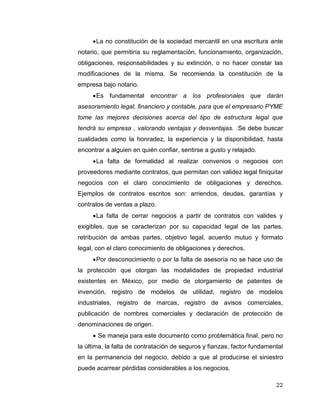 22
La no constitución de la sociedad mercantil en una escritura ante
notario, que permitiría su reglamentación, funcionamiento, organización,
obligaciones, responsabilidades y su extinción, o no hacer constar las
modificaciones de la misma. Se recomienda la constitución de la
empresa bajo notario.
Es fundamental encontrar a los profesionales que darán
asesoramiento legal, financiero y contable, para que el empresario PYME
tome las mejores decisiones acerca del tipo de estructura legal que
tendrá su empresa , valorando ventajas y desventajas. .Se debe buscar
cualidades como la honradez, la experiencia y la disponibilidad, hasta
encontrar a alguien en quién confiar, sentirse a gusto y relajado.
La falta de formalidad al realizar convenios o negocios con
proveedores mediante contratos, que permitan con validez legal finiquitar
negocios con el claro conocimiento de obligaciones y derechos.
Ejemplos de contratos escritos son: arriendos, deudas, garantías y
contratos de ventas a plazo.
La falta de cerrar negocios a partir de contratos con valides y
exigibles, que se caracterizan por su capacidad legal de las partes,
retribución de ambas partes, objetivo legal, acuerdo mutuo y formato
legal, con el claro conocimiento de obligaciones y derechos.
Por desconocimiento o por la falta de asesoría no se hace uso de
la protección que otorgan las modalidades de propiedad industrial
existentes en México, por medio de otorgamiento de patentes de
invención, registro de modelos de utilidad, registro de modelos
industriales, registro de marcas, registro de avisos comerciales,
publicación de nombres comerciales y declaración de protección de
denominaciones de origen.
 Se maneja para este documento como problemática final, pero no
la última, la falta de contratación de seguros y fianzas, factor fundamental
en la permanencia del negocio, debido a que al producirse el siniestro
puede acarrear pérdidas considerables a los negocios.
 