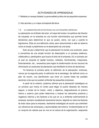 23
ACTIVIDADES DE APRENDIZAJE
1. Redacta un ensayo titulado La personalidad jurídica de las pequeñas empresas.
2. Haz apuntes y un mapa conceptual del tema.
1.3 LA ADMINISTRACIÓN ESTRATÉGICA EN LAS PEQUEÑAS EMPRESAS
La planeación es el libreto del actor, el mapa del turista o la partitura del director
de orquesta; en la empresa es una función administrativa que permite tomar
decisiones para determinar lo que se quiere, cómo, con qué y cuándo lo
lograremos. Ésta es una definición cierta, pero reduccionista si sólo se observa
como el simple cumplimiento en el desempeño de una tarea.
Esto da pie a determinar que la planeación ha tenido una evolución, pasa
a convertirse de una simple función de desempeño a un proceso sistémico,
colaborativo y participativo que busca el éxito de la empresa. Es un proceso por
el cual se conjunta el capital humano, métodos, herramientas, maquinaria,
financiamiento, etc., necesarios para lograr la trasformación de los insumos de
información en productos de planeación que facilitarán la toma de decisiones.
Ya tenemos la primera parte, la definición de la planeación; entonces,
vamos por la segunda parte: la definición de la estrategia. Se definirá como un
plan de acción, una planificación que toma en cuenta todas las posibles
opciones a las que se pueden enfrentar las pequeñas empresas.
A partir de lo anterior, podemos afirmar que la planeación estratégica es
un proceso que marca el rumbo para llegar al puerto deseado de manera
segura, a través de la misión, visión y objetivos, diagnosticando el entorno
interno y externo para poder determinar y evaluar los elementos positivos y
negativos internos y los factores a los que se va a enfrentar externamente la
empresa; siempre visualizando escenarios futuros, dejando en claro los factores
de éxito clave para la empresa, diseñando estrategias de acción que enfrenten
con eficiencia las amenazas y oportunidades del entorno, fundamentadas en él
un conjunto de valores que se vive en la cultura de la organización, asignando
 