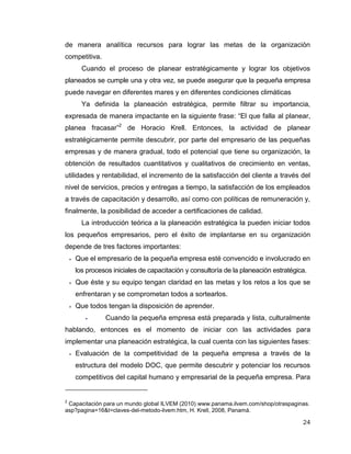 24
de manera analítica recursos para lograr las metas de la organización
competitiva.
Cuando el proceso de planear estratégicamente y lograr los objetivos
planeados se cumple una y otra vez, se puede asegurar que la pequeña empresa
puede navegar en diferentes mares y en diferentes condiciones climáticas
Ya definida la planeación estratégica, permite filtrar su importancia,
expresada de manera impactante en la siguiente frase: “El que falla al planear,
planea fracasar”2
de Horacio Krell. Entonces, la actividad de planear
estratégicamente permite descubrir, por parte del empresario de las pequeñas
empresas y de manera gradual, todo el potencial que tiene su organización, la
obtención de resultados cuantitativos y cualitativos de crecimiento en ventas,
utilidades y rentabilidad, el incremento de la satisfacción del cliente a través del
nivel de servicios, precios y entregas a tiempo, la satisfacción de los empleados
a través de capacitación y desarrollo, así como con políticas de remuneración y,
finalmente, la posibilidad de acceder a certificaciones de calidad.
La introducción teórica a la planeación estratégica la pueden iniciar todos
los pequeños empresarios, pero el éxito de implantarse en su organización
depende de tres factores importantes:
 Que el empresario de la pequeña empresa esté convencido e involucrado en
los procesos iniciales de capacitación y consultoría de la planeación estratégica.
 Que éste y su equipo tengan claridad en las metas y los retos a los que se
enfrentaran y se comprometan todos a sortearlos.
 Que todos tengan la disposición de aprender.
 Cuando la pequeña empresa está preparada y lista, culturalmente
hablando, entonces es el momento de iniciar con las actividades para
implementar una planeación estratégica, la cual cuenta con las siguientes fases:
 Evaluación de la competitividad de la pequeña empresa a través de la
estructura del modelo DOC, que permite descubrir y potenciar los recursos
competitivos del capital humano y empresarial de la pequeña empresa. Para
2
Capacitación para un mundo global ILVEM (2010) www.panama.ilvem.com/shop/otraspaginas.
asp?pagina=16&t=claves-del-metodo-ilvem.htm, H. Krell, 2008, Panamá.
 